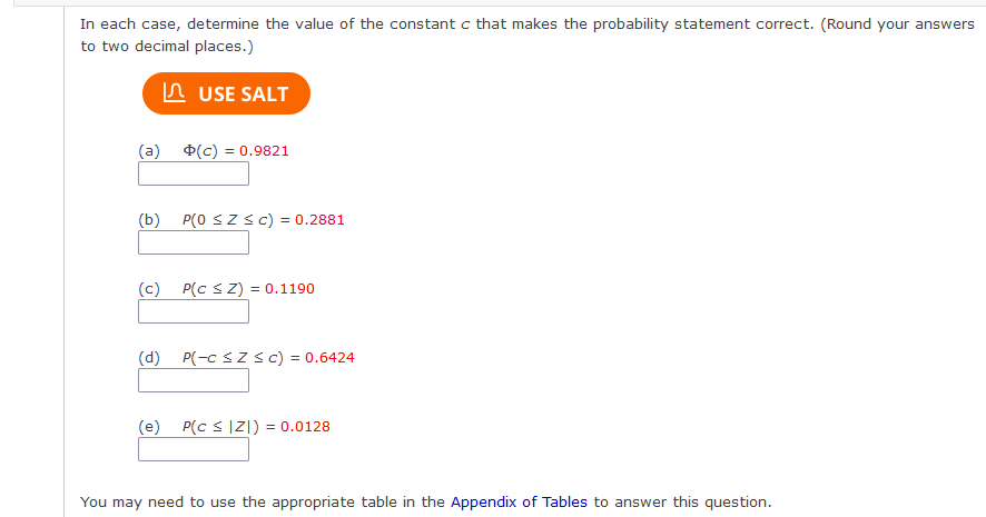 In each case, determine the value of the constant c that makes the probability statement correct. (Round your answers
to two decimal places.)
n USE SALT
(a)
(c) = 0.9821
(b)
P(0 SZSC) = 0.2881
%3D
(c)
P(c sZ) = 0.1190
(d) P(-c sz sc) = 0.6424
(e)
P(c s |Z|) = 0.0128
You may need to use the appropriate table in the Appendix of Tables to answer this question.
