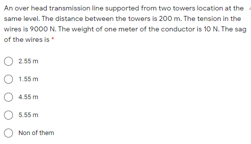 An over head transmission line supported from two towers location at the
same level. The distance between the towers is 200 m. The tension in the
wires is 9000 N. The weight of one meter of the conductor is 10 N. The sag
of the wires is *
2.55 m
1.55 m
4.55 m
5.55 m
Non of them
