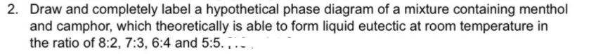 2. Draw and completely label a hypothetical phase diagram of a mixture containing menthol
and camphor, which theoretically is able to form liquid eutectic at room temperature in
the ratio of 8:2, 7:3, 6:4 and 5:5. .-
