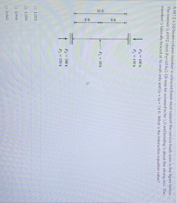 16 ft
8 ft
8 ft
-
A W12 x 58 beam-column member in a braced frame must support the service loads seen in the figure below.
The memer is A992 steel (Fy=50 ksi), Cb may be assumed to be 1.0 and bending is about the strong axis. The
member is laterally braced at its ends only and Lx= Ly = 16 ft. What is the Interaction equation value?
%3D
Pp = 100 k
P=150 k
P = 10 k
Pp = 100 k
P = 150 k
O 1.052
O 1.034
O 0.964
O 0.943
