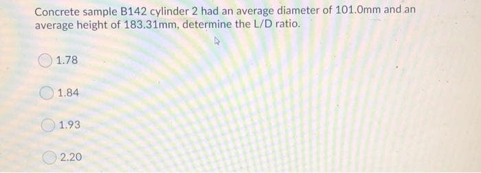 Concrete sample B142 cylinder 2 had an average diameter of 101.0mm and an
average height of 183.31mm, determine the L/D ratio.
1.78
1.84
1.93
O 2.20
