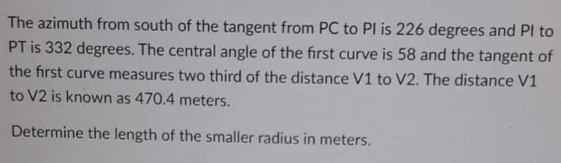 The azimuth from south of the tangent from PC to PI is 226 degrees and Pl to
PT is 332 degrees. The central angle of the first curve is 58 and the tangent of
the first curve measures two third of the distance V1 to V2. The distance V1
to V2 is known as 470.4 meters.
Determine the length of the smaller radius in meters.
