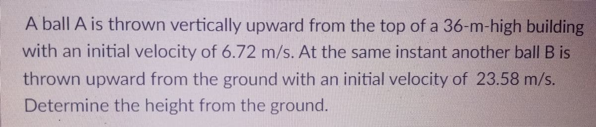 A ball A is thrown vertically upward from the top of a 36-m-high building
with an initial velocity of 6.72 m/s. At the same instant another ball B is
thrown upward from the ground with an initial velocity of 23.58 m/s.
Determine the height from the ground.
