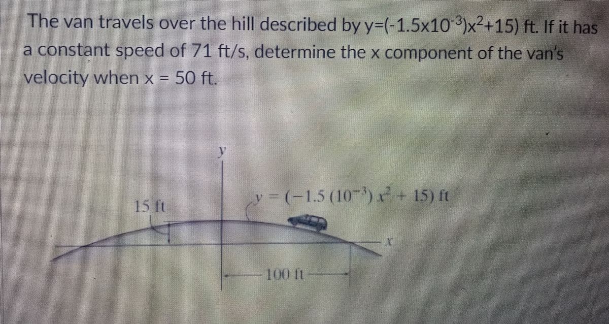 The van travels over the hill described by y=(-1.5x10 ')x²+15) ft. If it has
a constant speed of 71 ft/s, determine the x component of the van's
velocity when x = 50 ft.
y= (-1,5(10- + 15) ft
15 ft
100 t
