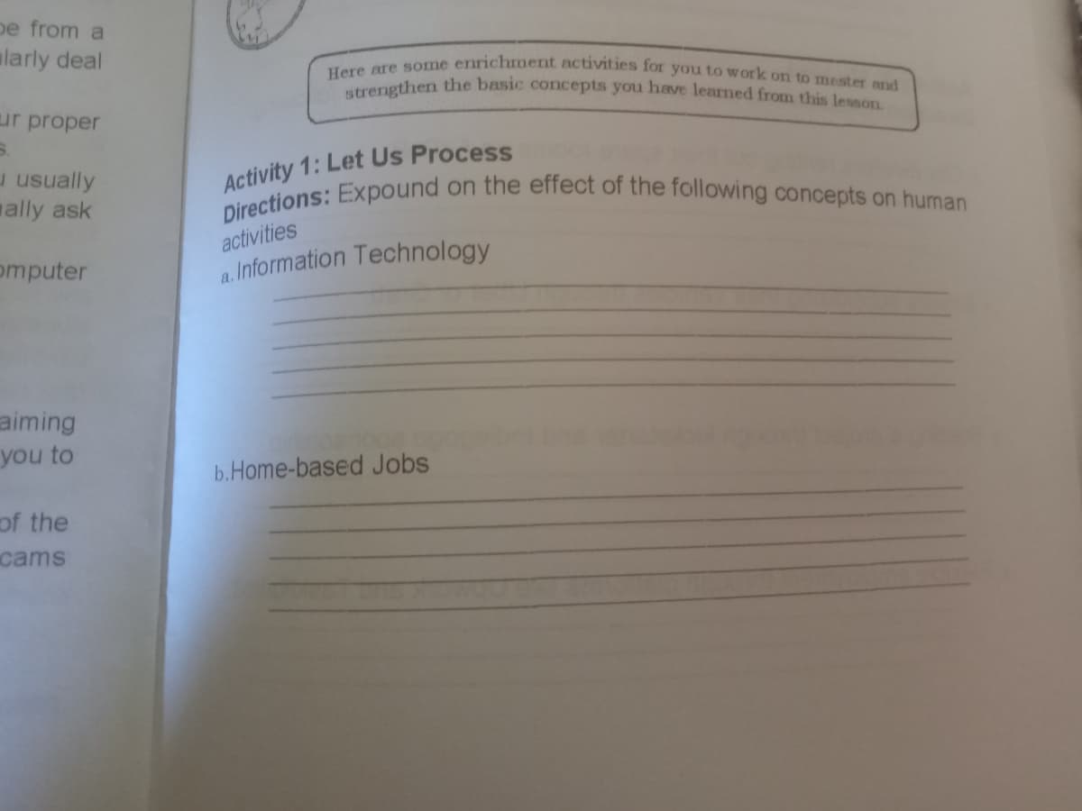 Directions: Expound on the effect of the following concepts on human
pe from a
Here are some enrichment activities for you to work on to mester and
strengthen the basic cocepts you have learned from this lesson.
ularly deal
ur proper
Activity 1: Let Us Process
u usually
ally ask
activities
omputer
a. Information Technology
aiming
you to
b.Home-based Jobs
of the
cams
