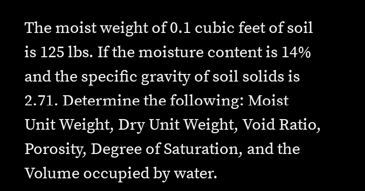 The moist weight of 0.1 cubic feet of soil
is 125 lbs. If the moisture content is 14%
and the specific gravity of soil solids is
2.71. Determine the following: Moist
Unit Weight, Dry Unit Weight, Void Ratio,
Porosity, Degree of Saturation, and the
Volume occupied by water.
