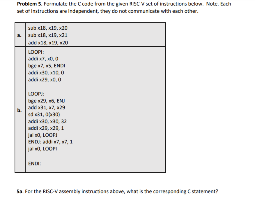 Problem 5. Formulate the C code from the given RISC-V set of instructions below. Note. Each
set of instructions are independent, they do not communicate with each other.
sub x18, x19, x20
а. | sub x18, x19, х21
add x18, x19, x20
LOOPI:
addi x7, x0, 0
bge x7, x5, ENDI
addi x30, x10, 0
addi x29, x0, 0
LOOPJ:
bge x29, x6, ENJ
add x31, x7, x29
b.
sd x31, 0(x30)
addi x30, х30, 32
addi x29, x29, 1
jal x0, LOOPJ
ENDJ: addi x7, x7, 1
jal x0, LOOPI
ENDI:
5a. For the RISC-V assembly instructions above, what is the corresponding C statement?
