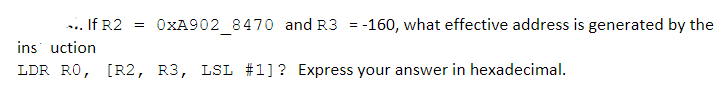 If R2
OXA902 8470 and R3 = -160, what effective address is generated by the
ins uction
LDR RO, [R2, R3, LSL #1]? Express your answer in hexadecimal.
