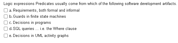 Logic expressions Predicates usually come from which of the following software development artifacts.
a. Requirements, both formal and informal
b. Guards in finite state machines
c. Decisions in programs
d. SQL queries ... i.e. the Where clause
e. Decisions in UML activity graphs
