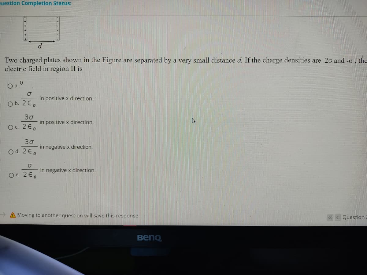 uestion Completion Status:
Two charged plates shown in the Figure are separated by a very small distance d. If the charge densities are 20 and -o, the
electric field in region II is
O a. O
in positive x direction.
O b. 2E.
30
in positive x direction.
O C. 2€,
30
in negative x direction.
O d. 2E,
in negative x direction.
O e. 2E,
> A Moving to another question will save this response.
« < Question.
BenQ
