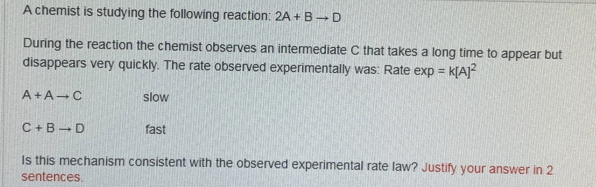 A chemist is studying the following reaction: 2A + B-D
During the reaction the chemist observes an intermediate C that takes a long time to appear but
disappears very quickly. The rate observed experimentally was: Rate exp =
A+A C
slow
C+B D
fast
Is this mechanism consistent with the observed experimental rate law? Justify your answer in 2
sentences.
