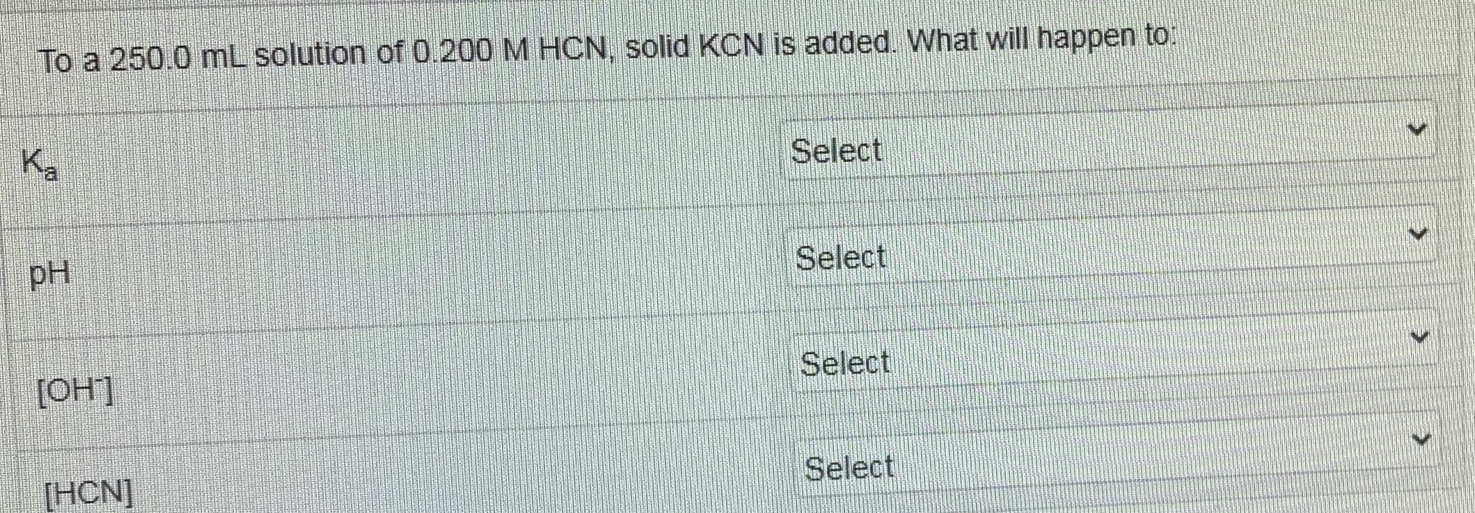 To a 250.0 mL solution of 0.200 M HCN, solid KCN is added. What will happen to:
Ka
Select
pH
Select
[OH]
Select
[HCN]
Select
