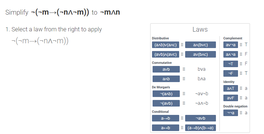 Simplify -(-m→(-n^-m)) to ¬m^n
1. Select a law from the right to apply
Laws
Distributive
Complement
-(-m-(-nA-m))
(алb)v(алc)
an(bvc)
av-a ET
(avb)^(avc) =
av(bAc)
an-a E F
Commutative
= F
avb
bva
= T
аль
ba
Identity
De Morgan's
алт а
(anb)
-av-b
avF E a
(avb)
-ал-b
Double negation
Conditional
ma E a
a-b
¬avb
ab
(a-b)A(b¬a)
III
II
II
II
II
II
