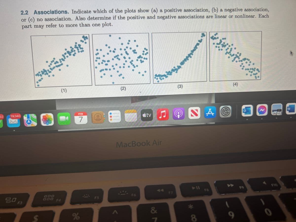 119,040
X
2.2 Associations. Indicate which of the plots show (a) a positive association, (b) a negative association,
or (c) no association. Also determine if the positive and negative associations are linear or nonlinear. Each
part may refer to more than one plot.
go F3
$
nd
S
DOD
(1)
7
%
C
F5
(2)
MacBook Air
**
átv
F6
&
7
beja
F7
(3)
midden
4 O
SA
► 11
* Baling life
8
(4)
9
0