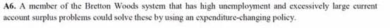 A6. A member of the Bretton Woods system that has high unemployment and excessively large current
account surplus problems could solve these by using an expenditure-changing policy.
