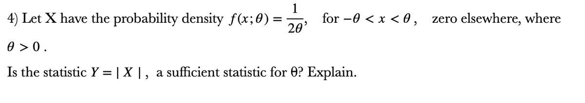 4) Let X have the probability density f(x;0) =
for -0 < x < 0, zero elsewhere, where
20'
0 > 0.
Is the statistic Y = | X |, a sufficient statistic for O? Explain.
