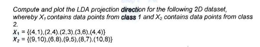 Compute and plot the LDA projection direction for the following 2D dataset,
whereby X, contains data points from class 1 and X2 contains data points from class
2.
X, = {(4,1),(2,4).(2,3).(3,6).(4,4)}
X2 = {(9,10),(6,8).(9,5),(8,7).(10,8)}
