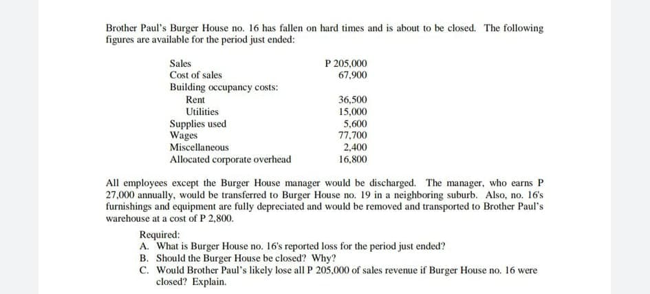 Brother Paul's Burger House no. 16 has fallen on hard times and is about to be closed. The following
figures are available for the period just ended:
P 205,000
67,900
Sales
Cost of sales
Building occupancy costs:
Rent
36,500
Utilities
15,000
Supplies used
Wages
5,600
77,700
2,400
Miscellaneous
Allocated corporate overhead
16,800
All employees except the Burger House manager would be discharged. The manager, who earns P
27,000 annually, would be transferred to Burger House no. 19 in a neighboring suburb. Also, no. 16's
furnishings and equipment are fully depreciated and would be removed and transported to Brother Paul's
warehouse at a cost of P 2,800.
Required:
A. What is Burger House no. 16's reported loss for the period just ended?
B. Should the Burger House be closed? Why?
C. Would Brother Paul's likely lose all P 205,000 of sales revenue if Burger House no. 16 were
closed? Explain.
