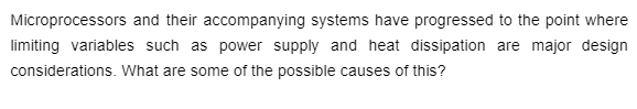 Microprocessors and their accompanying systems have progressed to the point where
limiting variables such as power supply and heat dissipation are major design
considerations. What are some of the possible causes of this?