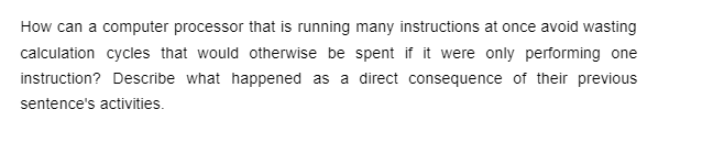 How can a computer processor that is running many instructions at once avoid wasting
calculation cycles that would otherwise be spent if it were only performing one
instruction? Describe what happened as a direct consequence of their previous
sentence's activities.