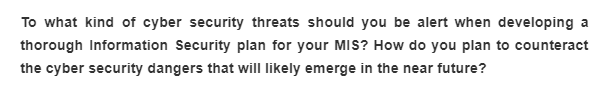 To what kind of cyber security threats should you be alert when developing a
thorough Information Security plan for your MIS? How do you plan to counteract
the cyber security dangers that will likely emerge in the near future?