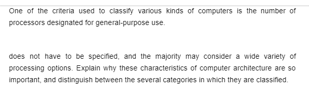 One of the criteria used to classify various kinds of computers is the number of
processors designated for general-purpose use.
does not have to be specified, and the majority may consider a wide variety of
processing options. Explain why these characteristics of computer architecture are so
important, and distinguish between the several categories in which they are classified.