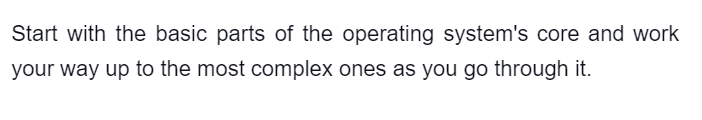 Start with the basic parts of the operating system's core and work
your way up to the most complex ones as you go through it.