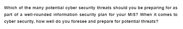 Which of the many potential cyber security threats should you be preparing for as
part of a well-rounded information security plan for your MIS? When it comes to
cyber security, how well do you foresee and prepare for potential threats?