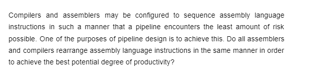 Compilers and assemblers may be configured to sequence assembly language
instructions in such a manner that a pipeline encounters the least amount of risk
possible. One of the purposes of pipeline design is to achieve this. Do all assemblers
and compilers rearrange assembly language instructions in the same manner in order
to achieve the best potential degree of productivity?