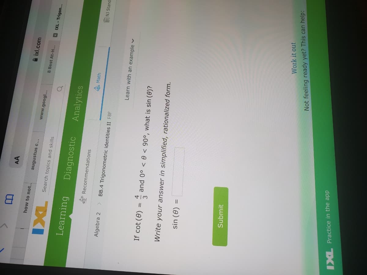 AA
A ixl.com
how to not..
augustus c...
www.googl..
8 Best At-H...
XIXL-Trigon...
TXI
Diagnostic
Search topics and skills
Learning
Analytics
* Recommendations
AMath
E NJ Stand
Algebra 2
BB.4 Trigonometric identities II F8F
Learn with an example v
If cot (0) :
and 0° < 0 < 90°, what is sin (0)?
Write your answer in simplified, rationalized form.
sin (0)
%3D
Submit
Work it out
Not feeling ready yet? This can help:
IXL Practice in the app
