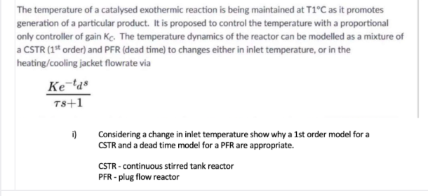 The temperature of a catalysed exothermic reaction is being maintained at T1°C as it promotes
generation of a particular product. It is proposed to control the temperature with a proportional
only controller of gain Kc. The temperature dynamics of the reactor can be modelled as a mixture of
a CSTR (1* order) and PFR (dead time) to changes either in inlet temperature, or in the
heating/cooling jacket flowrate via
Ke-'a®
Ts+1
i)
Considering a change in inlet temperature show why a 1st order model for a
CSTR and a dead time model for a PFR are appropriate.
CSTR - continuous stirred tank reactor
PFR - plug flow reactor
