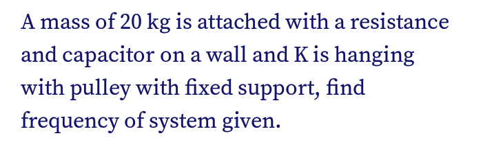 A mass of 20 kg is attached with a resistance
and capacitor on a wall and K is hanging
with pulley with fixed support, find
frequency of system given.
