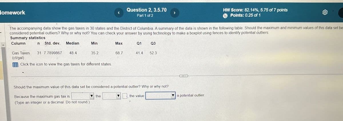 Homework
Question 2, 3.5.70
Part 1 of 2
HW Score: 82.14%, 5.75 of 7 points
Points: 0.25 of 1
The accompanying data show the gas taxes in 30 states and the District of Columbia. A summary of the data is shown in the following table. Should the maximum and minimum values of this data set be
considered potential outliers? Why or why not? You can check your answer by using technology to make a boxplot using fences to identify potential outliers
Summary statistics
Column
n Std. dev.
Median
Min
Max
Q1
Q3
Gas Taxes 31 7 7899867
48.4
35.2
68.7
41.4
52.3
(ct/gal)
Click the icon to view the gas taxes for different states.
Should the maximum value of this data set be considered a potential outlier? Why or why not?
Because the maximum gas tax is
(Type an integer or a decimal. Do not round.)
the
the value
a potential outlier