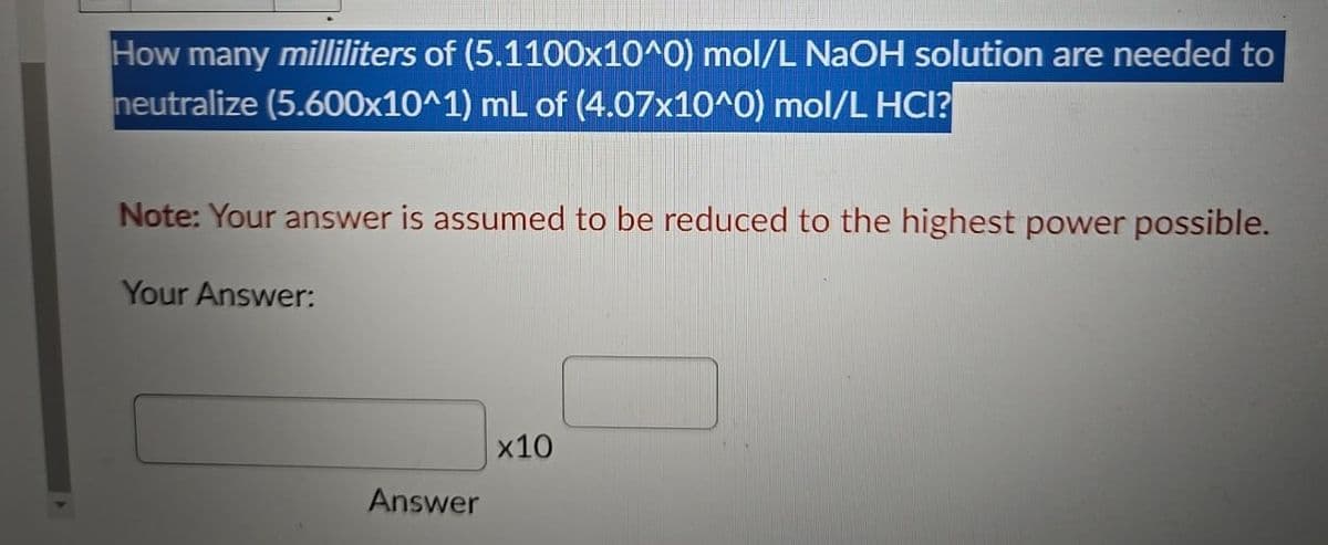 How many milliliters of (5.1100x10^0) mol/L NaOH solution are needed to
neutralize (5.600x10^1) mL of (4.07x10^0) mol/L HCI?
Note: Your answer is assumed to be reduced to the highest power possible.
Your Answer:
Answer
x10