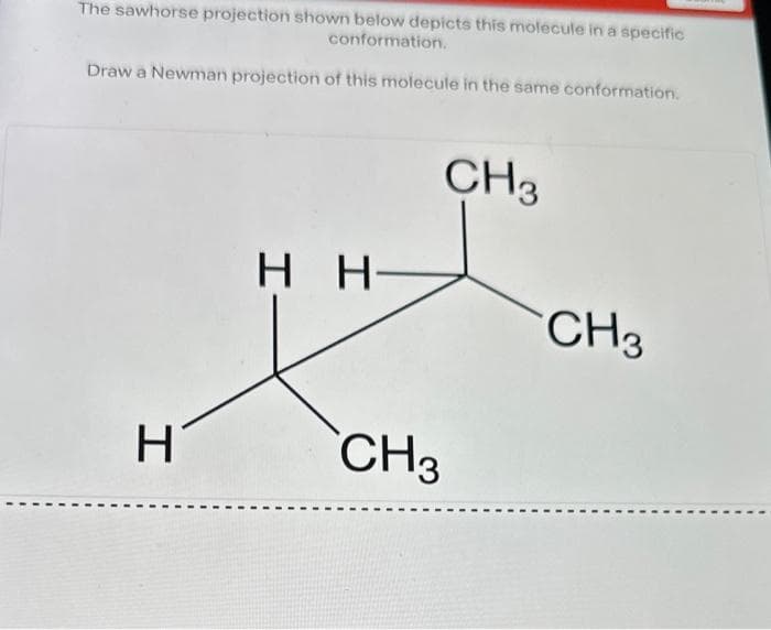 The sawhorse projection shown below depicts this molecule in a specific
conformation.
Draw a Newman projection of this molecule in the same conformation.
H
HH-
CH3
CH3
CH3