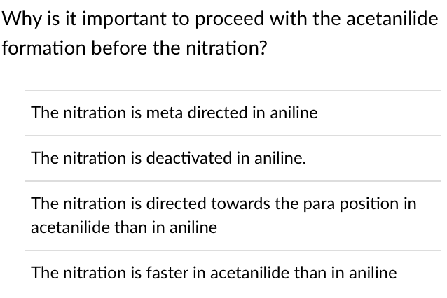 Why is it important to proceed with the acetanilide
formation before the nitration?
The nitration is meta directed in aniline
The nitration is deactivated in aniline.
The nitration is directed towards the para position in
acetanilide than in aniline
The nitration is faster in acetanilide than in aniline
