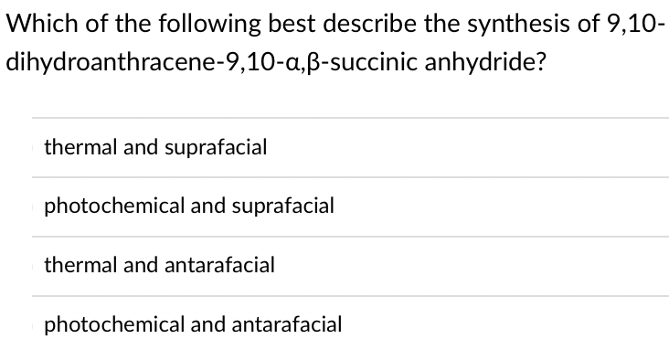 Which of the following best describe the synthesis of 9,10-
dihydroanthracene-9,10-a,B-succinic anhydride?
thermal and suprafacial
photochemical and suprafacial
thermal and antarafacial
photochemical and antarafacial
