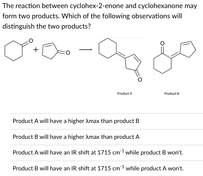 The reaction between cyclohex-2-enone and cyclohexanone may
form two products. Which of the following observations will
distinguish the two products?
Product A
Product B
Product A will have a higher Amax than product B
Product B will have a higher Amax than product A
Product A will have an IR shift at 1715 cm while product B won't.
Product B will have an IR shift at 1715 cm1 while product A won't.
