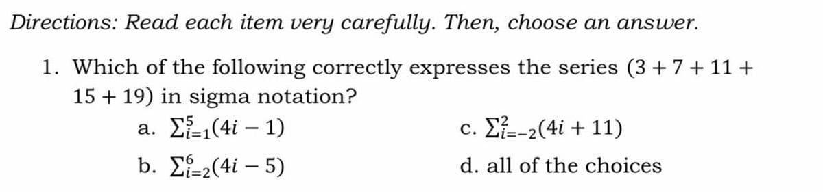 Directions: Read each item very carefully. Then, choose an answer.
1. Which of the following correctly expresses the series (3 +7+ 11 +
15 + 19) in sigma notation?
a. Σ(4i - 1)
c. Σ-2(4i + 11)
i%3D1
b. Σ-(4i - 5)
d. all of the choices
