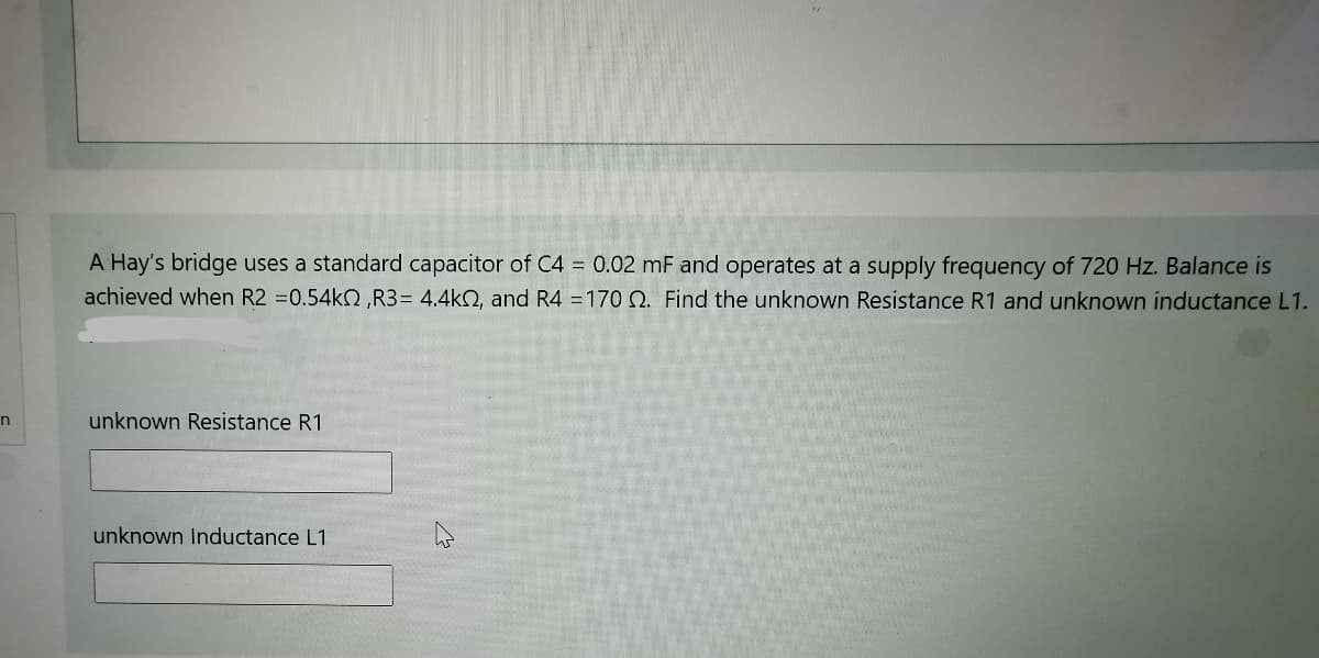 A Hay's bridge uses a standard capacitor of C4 = 0.02 mF and operates at a supply frequency of 720 Hz. Balance is
achieved when R2 =0.54kN ,R3= 4.4k2, and R4 =170 N. Find the unknown Resistance R1 and unknown inductance L1.
unknown Resistance R1
unknown Inductance L1
