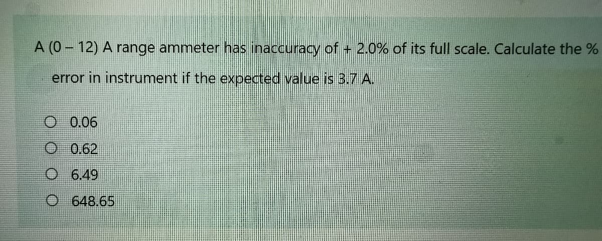 A (0 - 12) A range ammeter has inaccuracyM of 2.0% of its full scale. Calculate the %
error in instrument if the expected value is 3.7 A.
O 0.06
O 0.62
O 6.49
O 648.65
