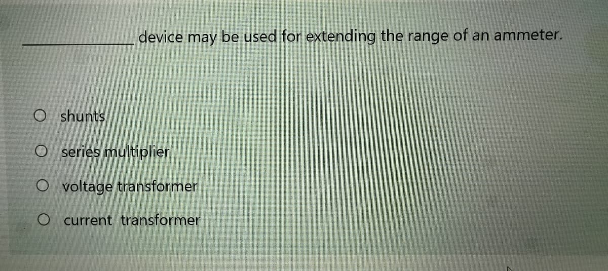 device may be used for extending the range of an ammeter.
O shunts
O series multiplier
O voltage transformer
O current transformer
