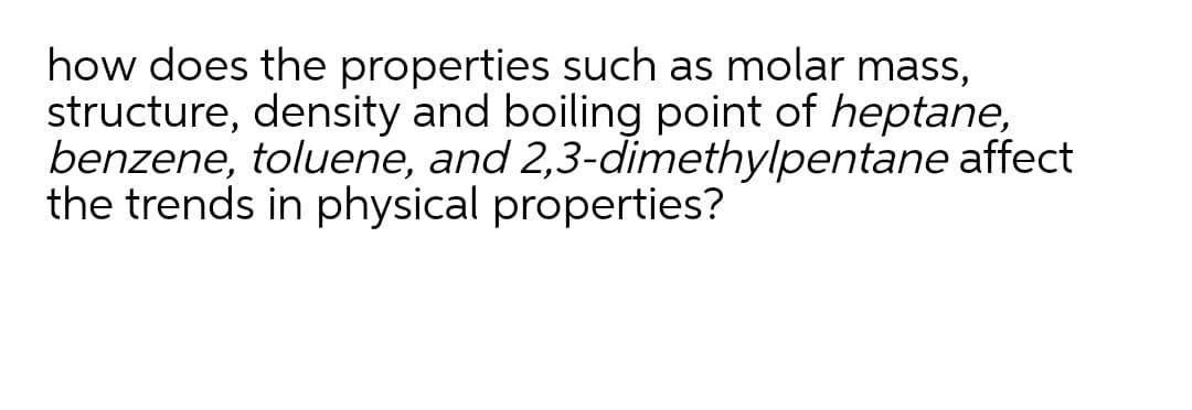 how does the properties such as molar mass,
structure, density and boiling point of heptane,
benzene, toluene, and 2,3-dimethylpentane affect
the trends in physical properties?
