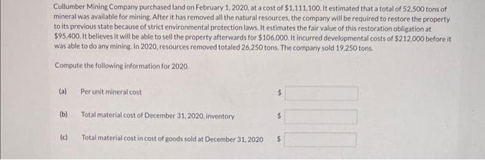 Cullumber Mining Company purchased land on February 1, 2020, at a cost of $1,111,100. It estimated that a total of 52,500 tons of
mineral was available for mining. After it has removed all the natural resources, the company will be required to restore the property
to its previous state because of strict environmental protection laws. It estimates the fair value of this restoration obligation at
$95,400. It believes it will be able to sell the property afterwards for $106,000. It incurred developmental costs of $212,000 before it
was able to do any mining. In 2020, resources removed totaled 26,250 tons. The company sold 19.250 tons.
Compute the following information for 2020.
(a)
(b)
(c)
Per unit mineral cost
Total material cost of December 31, 2020, inventory
Total material cost in cost of goods sold at December 31, 2020
$
$