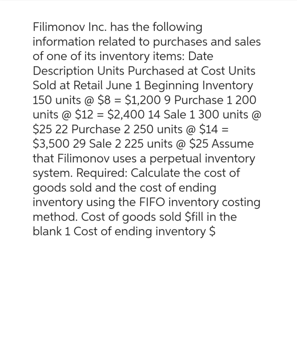 Filimonov Inc. has the following
information related to purchases and sales
of one of its inventory items: Date
Description Units Purchased at Cost Units
Sold at Retail June 1 Beginning Inventory
150 units @ $8 = $1,200 9 Purchase 1 200
units @ $12 = $2,400 14 Sale 1 300 units @
$25 22 Purchase 2 250 units @ $14 =
$3,500 29 Sale 2 225 units @ $25 Assume
that Filimonov uses a perpetual inventory
system. Required: Calculate the cost of
goods sold and the cost of ending
inventory using the FIFO inventory costing
method. Cost of goods sold $fill in the
blank 1 Cost of ending inventory $