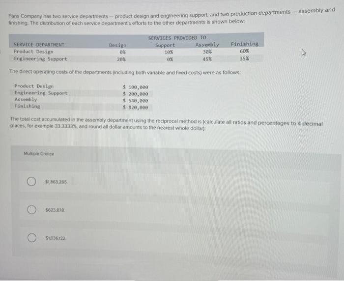 Fans Company has two service departments-product design and engineering support, and two production departments - assembly and
finishing. The distribution of each service department's efforts to the other departments is shown below:
Design
SERVICE DEPARTMENT
Product Design
0%
Engineering Support
20%
The direct operating costs of the departments (including both variable and fixed costs) were as follows:
Product Design
Engineering Support
Assembly
Finishing
Multiple Choice
$1,863,265
SERVICES PROVIDED TO
Support
10%
0%
$623,878
$1,036,122
Assembly
30%
45%
$100,000
$ 200,000
$540,000
$ 820,000
The total cost accumulated in the assembly department using the reciprocal method is (calculate all ratios and percentages to 4 decimal
places, for example 33.3333%, and round all dollar amounts to the nearest whole dollar)
Finishing
60%
35%
D