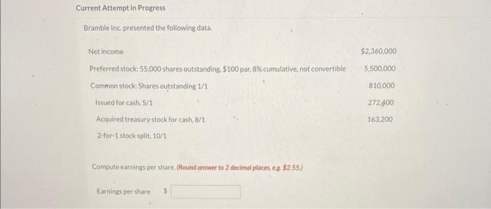 Current Attempt in Progress
Bramble Inc. presented the following data.
Net income
Preferred stock: 55,000 shares outstanding. $100 par, 8% cumulative, not convertible
Common stock: Shares outstanding 1/1
Issued for cash, 5/1
Acquired treasury stock for cash, 8/1
2-for-1 stock split, 10/1
Compute earnings per share. (Round answer to 2 decimal places, eg. $2.55.)
Earnings per share $
$2,360,000
5,500,000
810,000
272,400
163,200