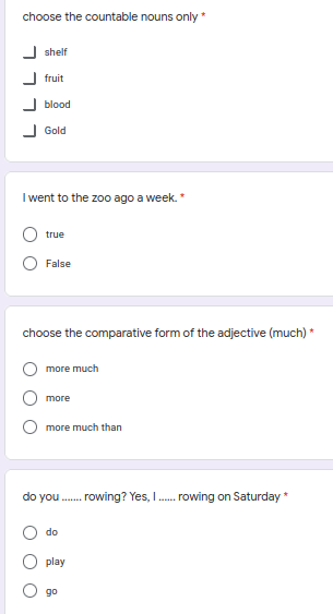 choose the countable nouns only *
shelf
J fruit
J blood
Gold
I went to the zoo ago a week.*
true
False
choose the comparative form of the adjective (much) *
more much
more
more much than
do you .
rowing? Yes, I. rowing on Saturday *
do
play
go
