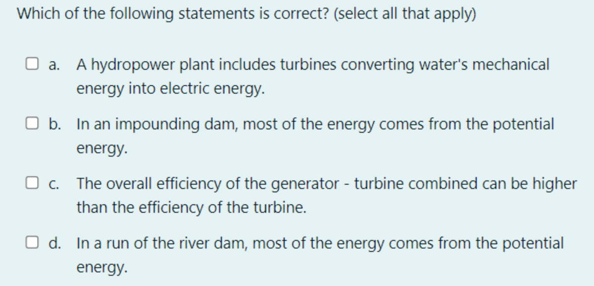 Which of the following statements is correct? (select all that apply)
A hydropower plant includes turbines converting water's mechanical
energy into electric energy.
O b. In an impounding dam, most of the energy comes from the potential
energy.
The overall efficiency of the generator - turbine combined can be higher
than the efficiency of the turbine.
O d. In a run of the river dam, most of the energy comes from the potential
energy.
