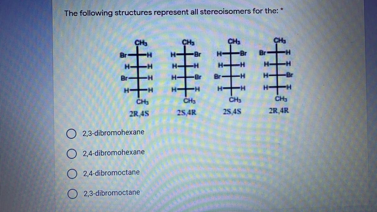 The following structures represent all stereoisomers for the: "
CH3
CH3
CH
Br
Br
H-
Br
Br
H.
CH3
CH3
CH3
CH
2R 4S
25,4R
2S 4S
2R,4R
O 2,3-dibromohexane
O 2,4-dibromohexane
O 2,4-dibromoctane
O 2,3-dibromoctane
